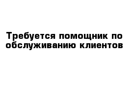 Требуется помощник по обслуживанию клиентов 